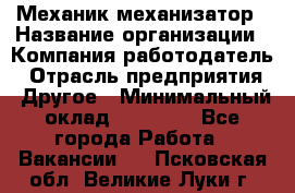 Механик-механизатор › Название организации ­ Компания-работодатель › Отрасль предприятия ­ Другое › Минимальный оклад ­ 23 000 - Все города Работа » Вакансии   . Псковская обл.,Великие Луки г.